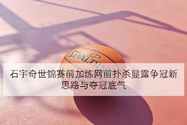 石宇奇世锦赛前加练网前扑杀显露争冠新思路与夺冠底气